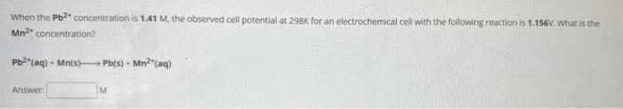 When the Pb²+ concentration is 1.41 M, the observed cell potential at 298K for an electrochemical cell with the following reaction is 1.156v. What is the
Mn²* concentration?
Pb2 (aq) Mn(s) Pb(s) + Mn²(aq)
Answer:
M