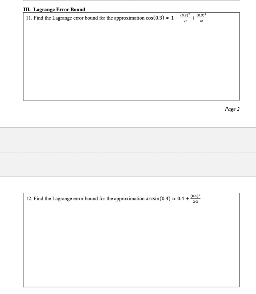 III. Lagrange Error Bound
11. Find the Lagrange error bound for the approximation cos(0.3)~ 1-
(0.3)²
2!
+
(0.3)4
4!
(0.4) 3
12. Find the Lagrange error bound for the approximation arcsin (0.4)≈ 0.4+ 2-3
Page 2