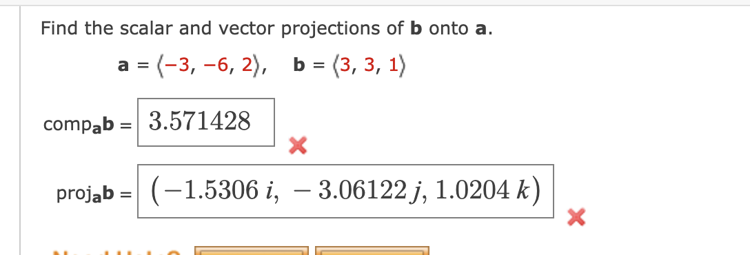 Find the scalar and vector projections of b onto a.
a = (-3, -6, 2),
b =(3, 3, 1)
compab= 3.571428
X
projab (-1.5306 i, - 3.06122j, 1.0204 k)
=
X