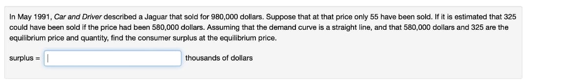 In May 1991, Car and Driver described a Jaguar that sold for 980,000 dollars. Suppose that at that price only 55 have been sold. If it is estimated that 325
could have been sold if the price had been 580,000 dollars. Assuming that the demand curve is a straight line, and that 580,000 dollars and 325 are the
equilibrium price and quantity, find the consumer surplus at the equilibrium price.
surplus =
thousands of dollars