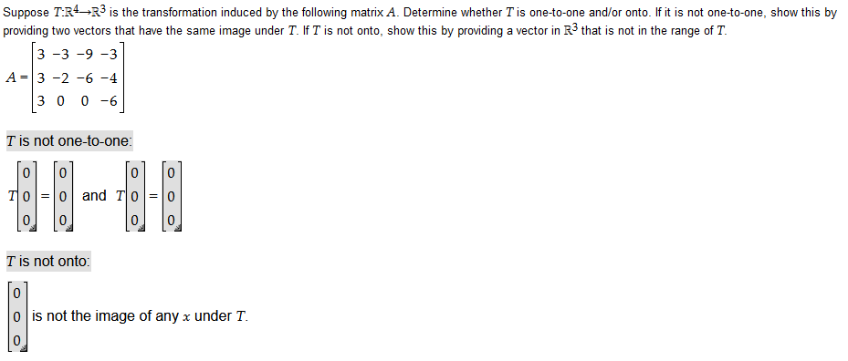 Suppose T:R4 R³ is the transformation induced by the following matrix A. Determine whether I is one-to-one and/or onto. If it is not one-to-one, show this by
providing two vectors that have the same image under T. If I is not onto, show this by providing a vector in R3 that is not in the range of T.
3 -3 -9 -3
A 3 -2 -6 -4
=
300-6
T is not one-to-one:
0
TO =
0
o and To 0
T is not onto:
o is not the image of any x under T.
0