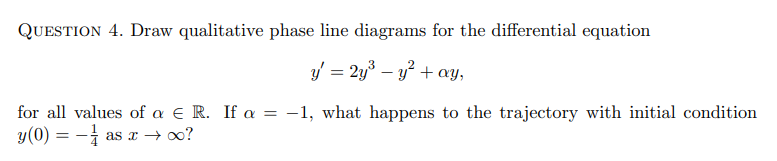 QUESTION 4. Draw qualitative phase line diagrams for the differential equation
y' = 2y³ - y² + ay,
for all values of a E R. If a = -1, what happens to the trajectory with initial condition
y(0) = -as x→ ∞?