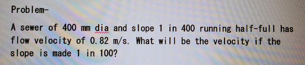 Problem-
A sewer of 400 mm dia and slope 1 in 400 running half-full has
flow velocity of 0.82 m/s. What will be the velocity if the
slope is made 1 in 100?