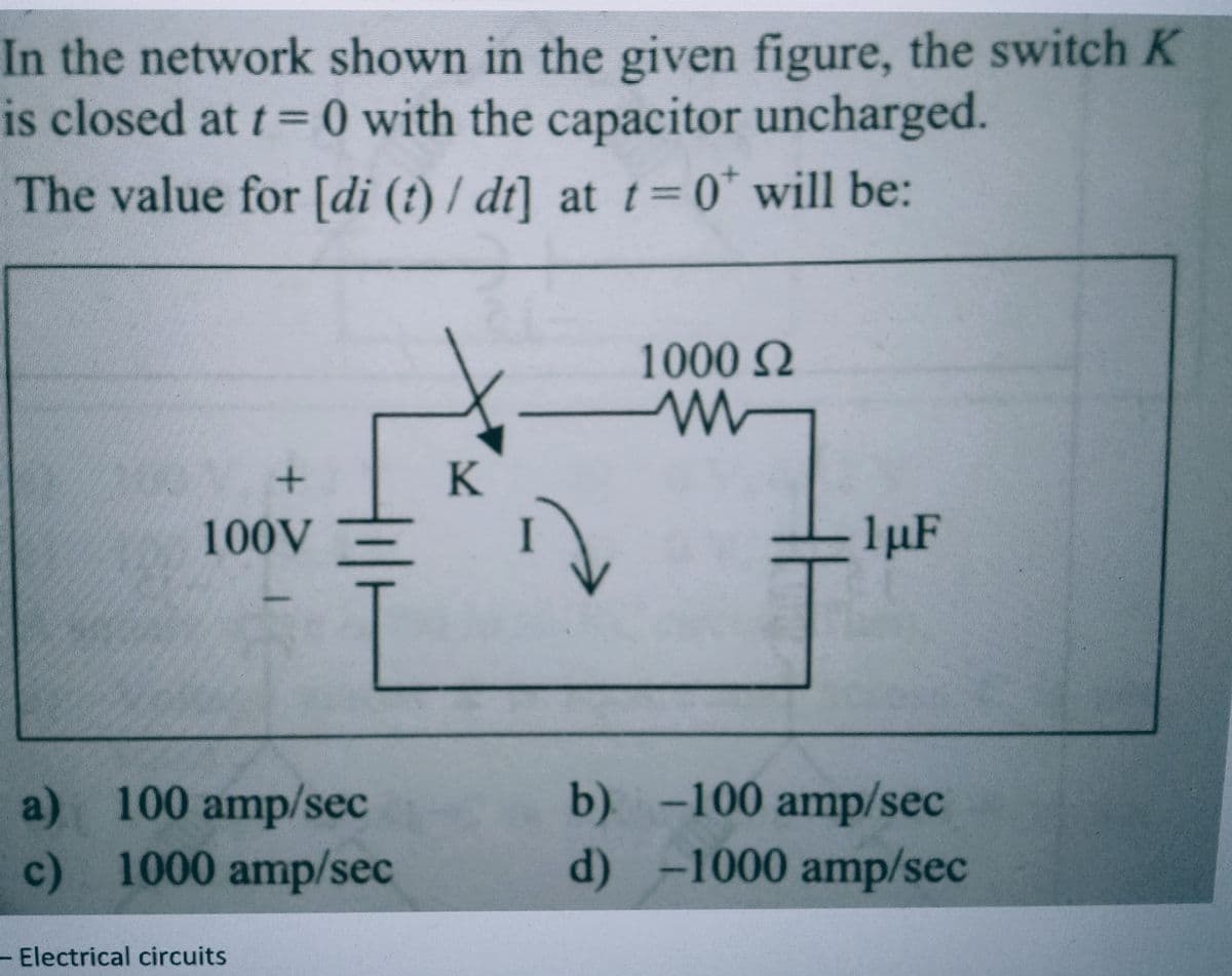 In the network shown in the given figure, the switch K
is closed at t=0 with the capacitor uncharged.
The value for [di (t)/ dt] at t=0 will be:
+
100V
a) 100 amp/sec
c)
1000 amp/sec
Electrical circuits
K
1000 Ω
1µF
b) -100 amp/sec
d) -1000 amp/sec