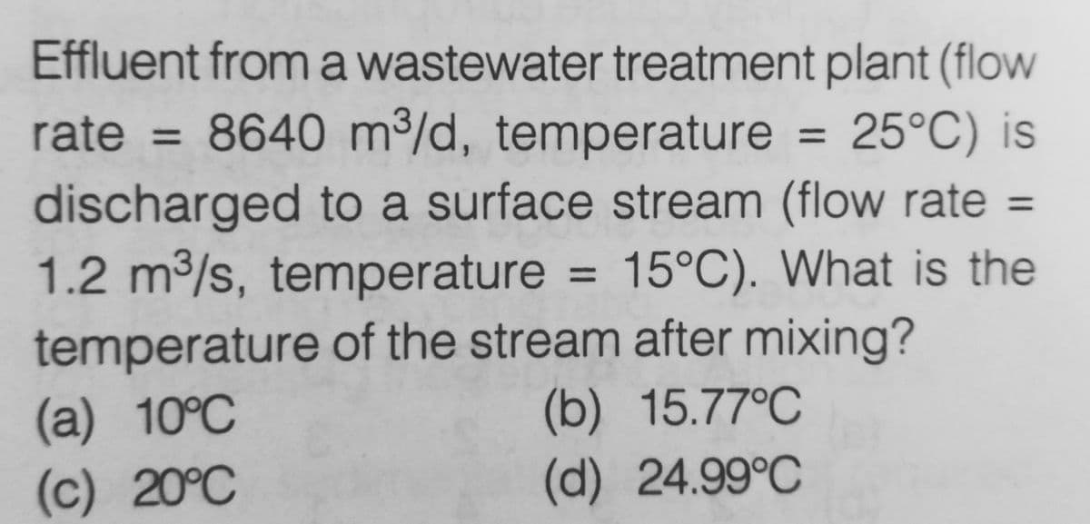 Effluent from a wastewater treatment plant (flow
25°C) is
rate = 8640 m³/d, temperature
discharged to a surface stream (flow rate =
1.2 m³/s, temperature = 15°C). What is the
temperature of the stream after mixing?
(a) 10°C
(b) 15.77°C
(c) 20°C
(d) 24.99°C
=