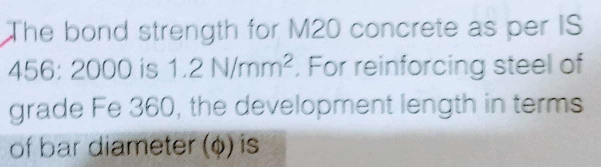 The bond strength for M20 concrete as per IS
456: 2000 is 1.2 N/mm2. For reinforcing steel of
grade Fe 360, the development length in terms
of bar diameter (o) is