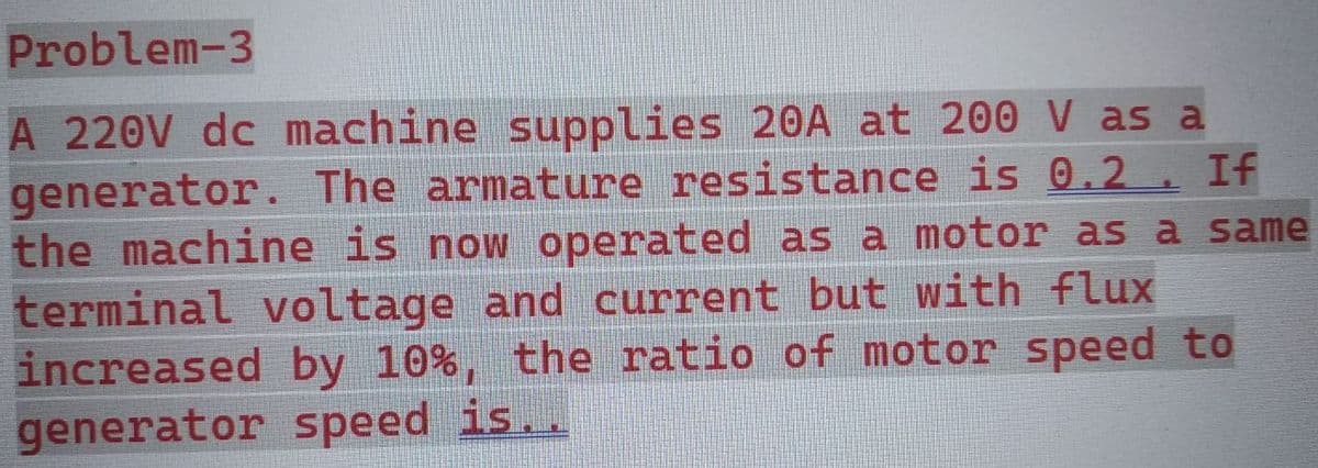 Problem-3
A 220V dc machine supplies 20A at 200 V as a
generator. The armature resistance is 0.2. If
the machine is now operated as a motor as a same
terminal voltage and current but with flux
increased by 10%, the ratio of motor speed to
generator speed is..