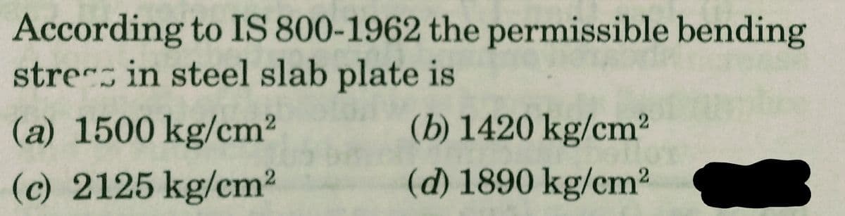 According to IS 800-1962 the permissible bending
stress in steel slab plate is
(b) 1420 kg/cm²
(d) 1890 kg/cm²
(a) 1500 kg/cm²
(c) 2125 kg/cm²