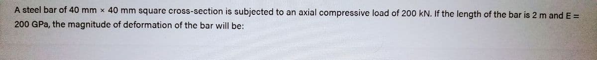 A steel bar of 40 mm x 40 mm square cross-section is subjected to an axial compressive load of 200 kN. If the length of the bar is 2 m and E =
200 GPa, the magnitude of deformation of the bar will be: