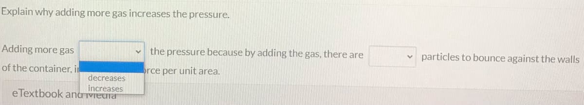 Explain why adding more gas increases the pressure.
Adding more gas
the pressure because by adding the gas, there are
particles to bounce against the walls
of the container, in
rce per unit area.
decreases
increases
eTextbook anaVieura
