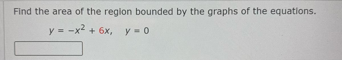 Find the area of the region bounded by the graphs of the equations.
y = -x2
+ 6x,
y = 0
