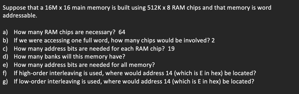 Suppose that a 16M x 16 main memory is built using 512K x 8 RAM chips and that memory is word
addressable.
a) How many RAM chips are necessary? 64
b)
If we were accessing one full word, how many chips would be involved? 2
c) How many address bits are needed for each RAM chip? 19
d)
How many banks will this memory have?
e) How many address bits are needed for all memory?
f)
If high-order interleaving is used, where would address 14 (which is E in hex) be located?
g) If low-order interleaving is used, where would address 14 (which is E in hex) be located?