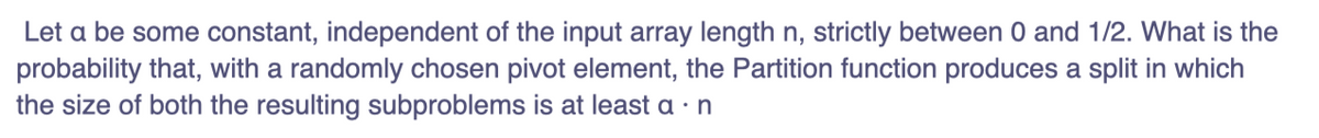 Let a be some constant, independent of the input array length n, strictly between 0 and 1/2. What is the
probability that, with a randomly chosen pivot element, the Partition function produces a split in which
the size of both the resulting subproblems is at least a • n