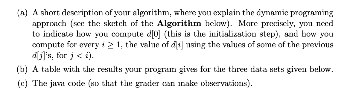 (a) A short description of your algorithm, where you explain the dynamic programing
approach (see the sketch of the Algorithm below). More precisely, you need
to indicate how you compute d[0] (this is the initialization step), and how you
compute for every i ≥ 1, the value of d[i] using the values of some of the previous
d[j]'s, for j <i).
(b) A table with the results your program gives for the three data sets given below.
(c) The java code (so that the grader can make observations).