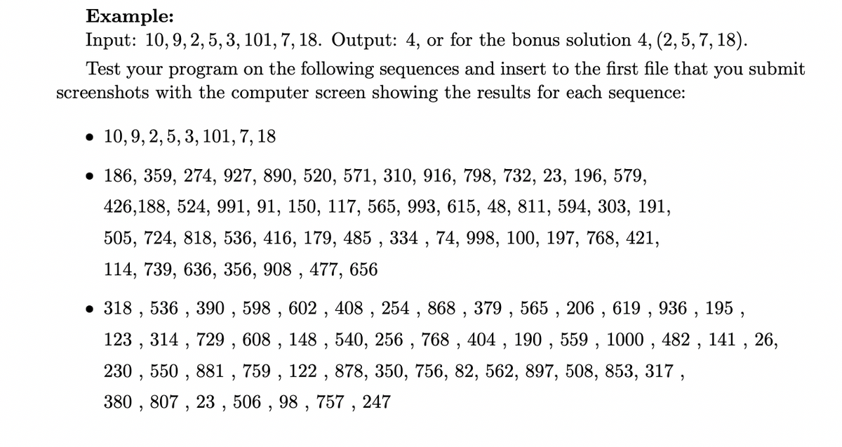 Example:
Input: 10, 9, 2, 5, 3, 101, 7, 18. Output: 4, or for the bonus solution 4, (2, 5, 7, 18).
Test your program on the following sequences and insert to the first file that you submit
screenshots with the computer screen showing the results for each sequence:
• 10, 9, 2, 5, 3, 101, 7, 18
• 186, 359, 274, 927, 890, 520, 571, 310, 916, 798, 732, 23, 196, 579,
426,188, 524, 991, 91, 150, 117, 565, 993, 615, 48, 811, 594, 303, 191,
505, 724, 818, 536, 416, 179, 485, 334, 74, 998, 100, 197, 768, 421,
114, 739, 636, 356, 908, 477, 656
• 318, 536, 390, 598, 602, 408, 254, 868, 379, 565, 206, 619, 936, 195,
123, 314, 729, 608, 148, 540, 256, 768, 404, 190, 559, 1000, 482, 141, 26,
230, 550, 881, 759, 122, 878, 350, 756, 82, 562, 897, 508, 853, 317,
380, 807, 23, 506, 98, 757, 247