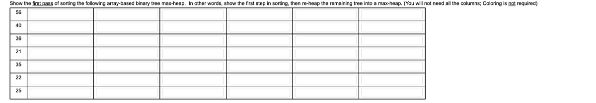 Show the first pass of sorting the following array-based binary tree max-heap. In other words, show the first step in sorting, then re-heap the remaining tree into a max-heap. (You will not need all the columns; Coloring is not required)
56
40
36
21
35
22
25
