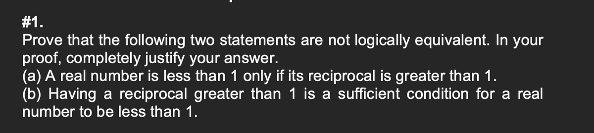 #1.
Prove that the following two statements are not logically equivalent. In your
proof, completely justify your answer.
(a) A real number is less than 1 only if its reciprocal is greater than 1.
(b) Having a reciprocal greater than 1 is a sufficient condition for a real
number to be less than 1.
