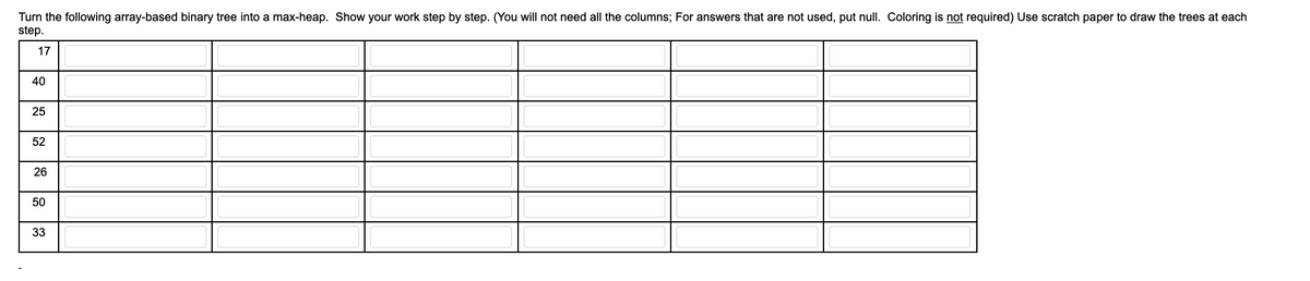 Turn the following array-based binary tree into a max-heap. Show your work step by step. (You will not need all the columns; For answers that are not used, put null. Coloring is not required) Use scratch paper to draw the trees at each
step.
17
40
25
52
26
50
33
