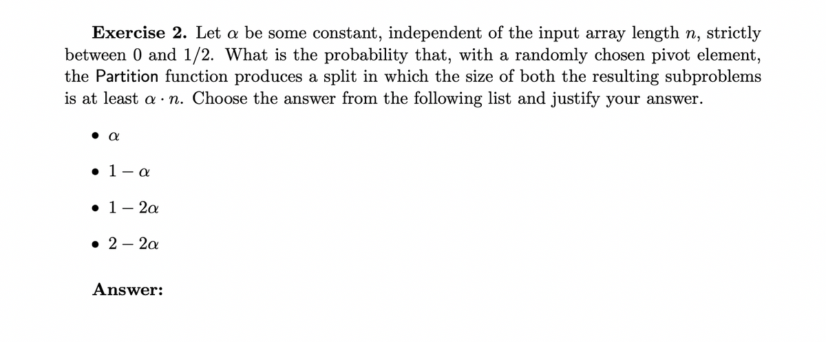 Exercise 2. Let a be some constant, independent of the input array length n, strictly
between 0 and 1/2. What is the probability that, with a randomly chosen pivot element,
the Partition function produces a split in which the size of both the resulting subproblems
is at least a n. Choose the answer from the following list and justify your answer.
θα
● 1- a
• 1-2a
• 2 - 2a
Answer: