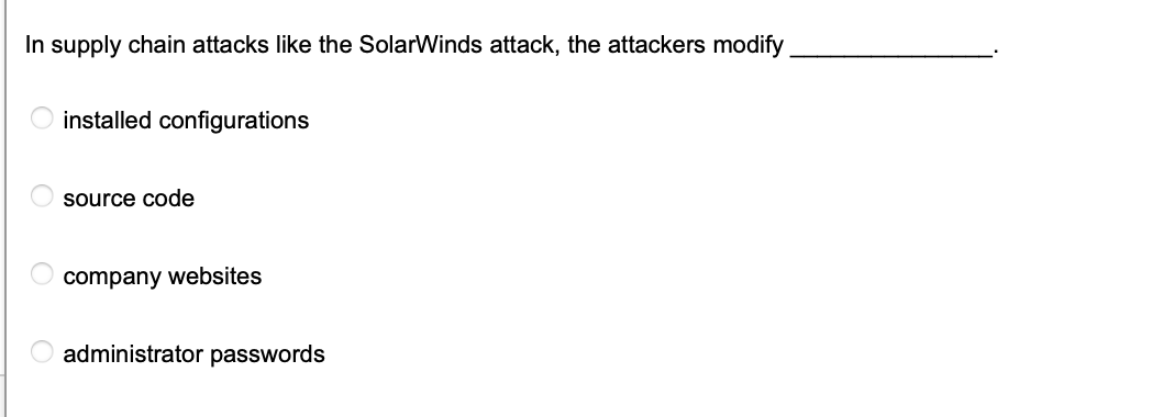 In supply chain attacks like the SolarWinds attack, the attackers modify
O
C
installed configurations
source code
company websites
administrator passwords