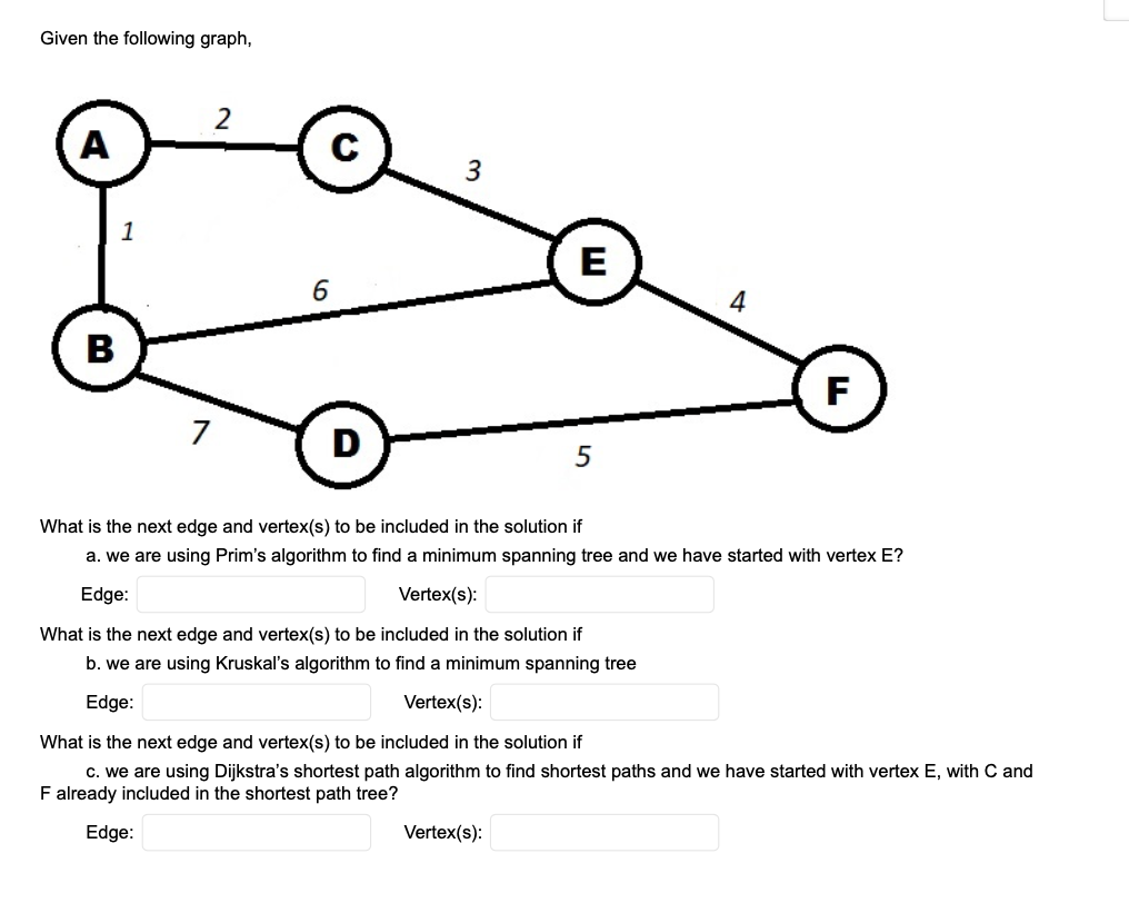 Given the following graph,
A
C
3
1
E
4
В
F
7
D
5
What is the next edge and vertex(s) to be included in the solution if
a. we are using Prim's algorithm to find a minimum spanning tree and we have started with vertex E?
Edge:
Vertex(s):
What is the next edge and vertex(s) to be included in the solution if
b. we are using Kruskal's algorithm to find a minimum spanning tree
Edge:
Vertex(s):
What is the next edge and vertex(s) to be included in the solution if
c. we are using Dijkstra's shortest path algorithm to find shortest paths and we have started with vertex E, with C and
F already included in the shortest path tree?
Edge:
Vertex(s):
