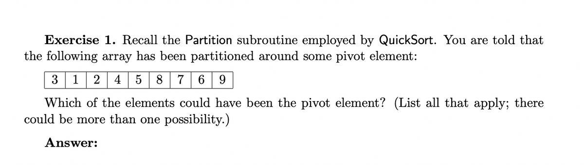 Exercise 1. Recall the Partition subroutine employed by QuickSort. You are told that
the following array has been partitioned around some pivot element:
3 1 245 8 7 6 9
Which of the elements could have been the pivot element? (List all that apply; there
could be more than one possibility.)
Answer: