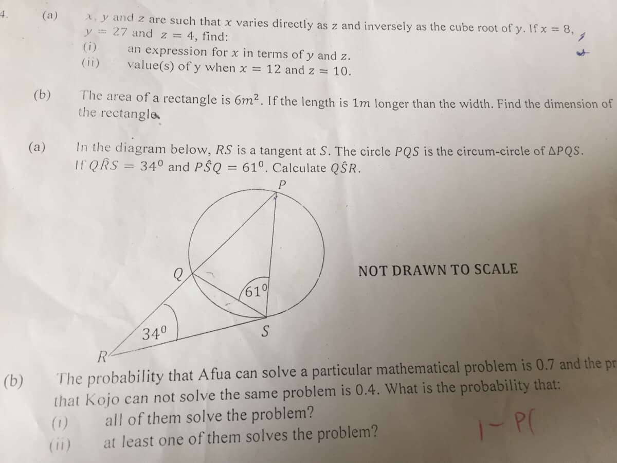 4.
(a)
X, y and z are such that x varies directly as z and inversely as the cube root of y. If x = 8,
y = 27 and z = 4, find:
(i)
an expression for x in terms of y and z.
value(s) of y when x = 12 and z = 10.
(ii)
(b)
The area of a rectangle is 6m². If the length is 1m longer than the width. Find the dimension of
the rectangle
(a)
In the diagram below, RS is a tangent at S. The circle PQS is the circum-circle of APQS.
If QRS
34° and P$Q = 61°. Calculate QŜR.
%3D
P
NOT DRAWN TO SCALE
61
340
R
The probability that Afua can solve a particular mathematical problem is 0.7 and the pr
that Kojo can not solve the same problem is 0.4. What is the probability that:
(b)
all of them solve the problem?
at least one of them solves the problem?
(1)
(ii)
