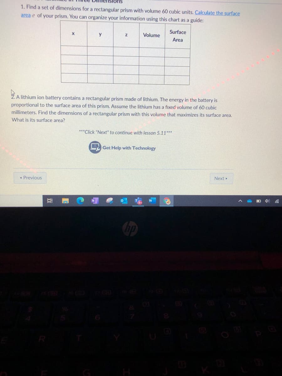 1. Find a set of dimensions for a rectangular prism with volume 60 cubic units. Calculate the surface
area e of your prism. You can organize your information using this chart as a guide:
Surface
y
Volume
Area
2. A lithium ion battery contains a rectangular prism made of lithium. The energy in the battery is
proportional to the surface area of this prism. Assume the lithium has a fixed volume of 60 cubic
millimeters. Find the dimensions of a rectangular prism with this volume that maximizes its surface area.
What is its surface area?
***Click "Next" to continue with lesson 5.11***
L Get Help with Technology
Next
« Previous
