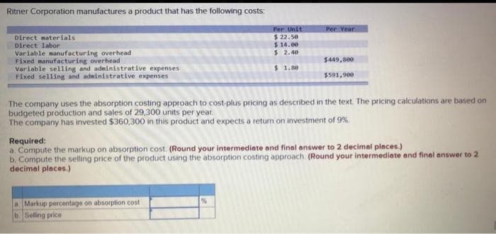 Ritner Corporation manufactures a product that has the following costs:
Per Unit
Per Year
$ 22. 5e
$ 14.00
$ 2.40
Direct materials
Direct labor
Variable manufacturing overhead
Fixed manufacturing overhead
Variable selling and administrative expenses
Fixed selling and administrative expenses
$449,800
$ 1.80
$591,900
The company uses the absorption costing approach to cost-plus pricing as described in the text The pricing calculations are based on
budgeted production and sales of 29,300 units per year.
The company has invested $360,300 in this product and expects a return on investment of 9%.
Required:
a. Compute the markup on absorption cost. (Round your intermediate and final answer to 2 decimal places.)
b. Compute the selling price of the product using the absorption costing approach. (Round your intermediate and final answer to 2
decimal places.)
a Markup percentage on absorption cost
b Selling price
