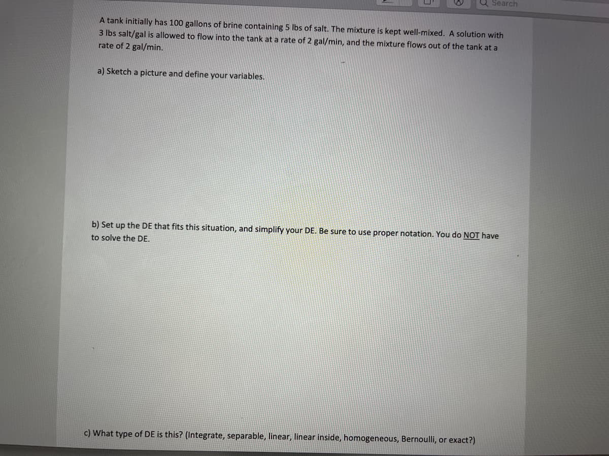 Q Search
A tank initially has 100 gallons of brine containing 5 lbs of salt. The mixture is kept well-mixed. A solution with
3 lbs salt/gal is allowed to flow into the tank at a rate of 2 gal/min, and the mixture flows out of the tank at a
rate of 2 gal/min.
a) Sketch a picture and define your variables.
b) Set up the DE that fits this situation, and simplify your DE. Be sure to use proper notation. You do NOT have
to solve the DE.
c) What type of DE is this? (Integrate, separable, linear, linear inside, homogeneous, Bernoulli, or exact?)
