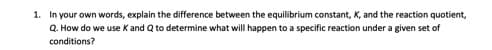 1. In your own words, explain the difference between the equilibrium constant, K, and the reaction quotient,
Q. How do we use K and Q to determine what will happen to a specific reaction under a given set of
conditions?
