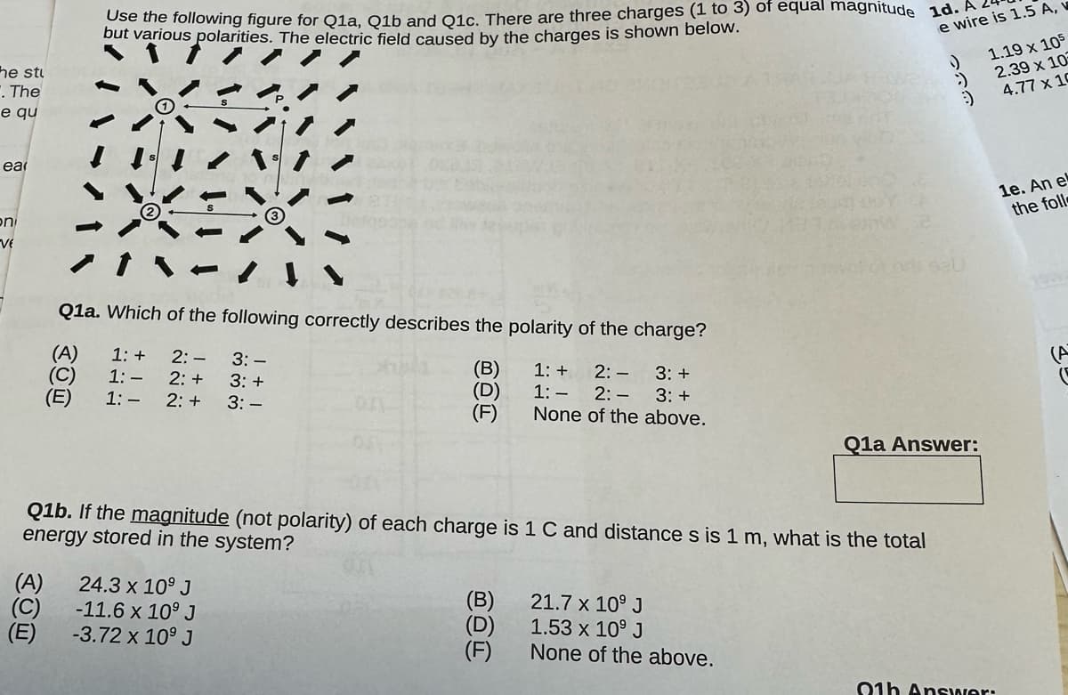 he stu
. The
e qu
ea
on
VE
(E)
Use the following figure for Q1a, Q1b and Q1c. There are three charges (1 to 3) of equal magnitude 1d.
but various polarities. The electric field caused by the charges is shown below.
Q1a. Which of the following correctly describes the polarity of the charge?
(A)
1: +
2: -
3: -
(B)
2:-
3: +
(C)
1:-
2: +
3: +
(D)
1:-
2: +
3: -
2:- 3: +
None of the above.
(F)
(E)
Q1b. If the magnitude (not polarity) of each charge is 1 C and distance s is 1 m, what is the total
energy stored in the system?
(A)
24.3 x 10⁹ J
-11.6 x 10⁹ J
-3.72 x 10⁹ J
1: +
1:-
(B)
(D)
(F)
21.7 x 10⁹ J
1.53 x 10⁹ J
None of the above.
e wire is 1.5 A,
200
:)
Q1a Answer:
1.19 x 105
2.39 x 105
4.77 x 10
91h Answer:
1e. An el
the foll
C