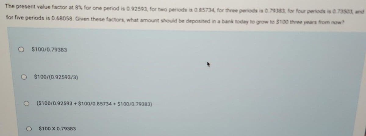 The present value factor at 8% for one period is 0.92593, for two periods is 0.85734, for three periods is 0.79383, for four periods is 0.73503, and
for five periods is 0.68058. Given these factors, what amount should be deposited in a bank today to grow to $100 three years from now?
$100/0.79383
$100/(0.92593/3)
O ($100/0.92593 + $100/0.85734 + $100/0.79383)
$100 X 0.79383