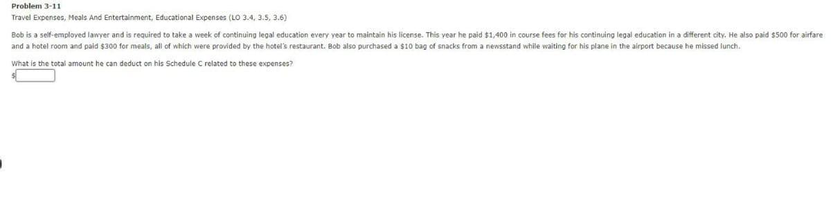 Problem 3-11
Travel Expenses, Meals And Entertainment, Educational Expenses (LO 3.4, 3.5, 3.6)
Bob is a self-employed lawyer and is required to take a week of continuing legal education every year to maintain his license. This year he paid $1,400 in course fees for his continuing legal education in a different city. He also paid $500 for airfare
and a hotel room and paid $300 for meals, all of which were provided by the hotel's restaurant. Bob also purchased a $10 bag of snacks from a newsstand while waiting for his plane in the airport because he missed lunch.
What is the total amount he can deduct on his Schedule C related to these expenses?