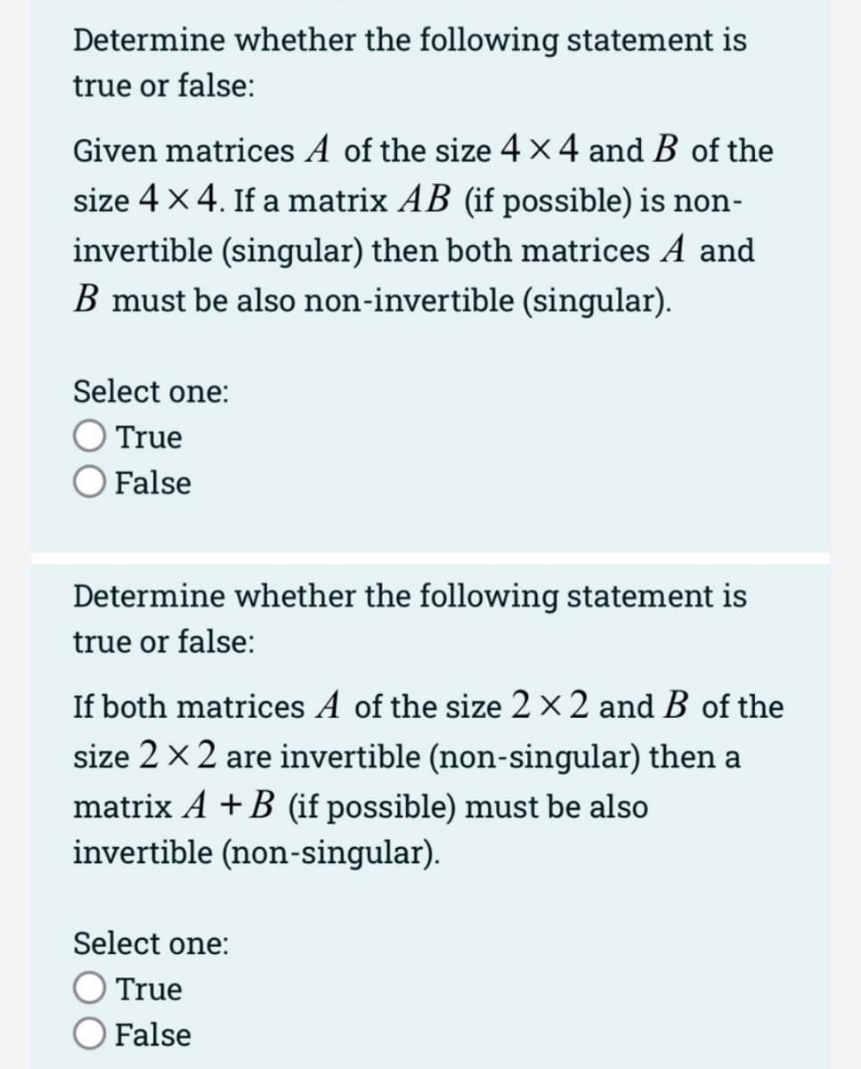 Determine whether the following statement is
true or false:
Given matrices A of the size 4 x 4 and B of the
size 4 x 4. If a matrix AB (if possible) is non-
invertible (singular) then both matrices A and
B must be also non-invertible (singular).
Select one:
O True
False
Determine whether the following statement is
true or false:
If both matrices A of the size 2 × 2 and B of the
size 2 x 2 are invertible (non-singular) then a
matrix A + B (if possible) must be also
invertible (non-singular).
Select one:
O True
False