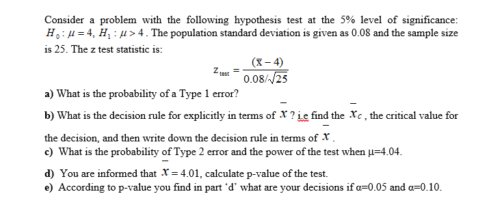 Consider a problem with the following hypothesis test at the 5% level of significance:
H: u = 4, H : u > 4. The population standard deviation is given as 0.08 and the sample size
is 25. The z test statistic is:
(X – 4)
0.08//25
Z test
a) What is the probability of a Type 1 error?
b) What is the decision rule for explicitly in terms of X ? ie find the Xc, the critical value for
the decision, and then write down the decision rule in terms of X.
c) What is the probability of Type 2 error and the power of the test when u=4.04.
d) You are informed that X = 4.01, calculate p-value of the test.
e) According to p-value you find in part 'd' what are your decisions if a=0.05 and a=0.10.
