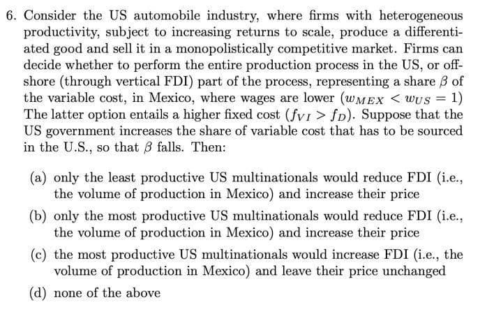 6. Consider the US automobile industry, where firms with heterogeneous
productivity, subject to increasing returns to scale, produce a differenti-
ated good and sell it in a monopolistically competitive market. Firms can
decide whether to perform the entire production process in the US, or off-
shore (through vertical FDI) part of the process, representing a share B of
the variable cost, in Mexico, where wages are lower (WMEX < WUS = 1)
The latter option entails a higher fixed cost (fvI > fD). Suppose that the
US government increases the share of variable cost that has to be sourced
in the U.S., so that B falls. Then:
(a) only the least productive US multinationals would reduce FDI (i.e.,
the volume of production in Mexico) and increase their price
(b) only the most productive US multinationals would reduce FDI (i.e.,
the volume of production in Mexico) and increase their price
(c) the most productive US multinationals would increase FDI (i.e., the
volume of production in Mexico) and leave their price unchanged
(d) none of the above
