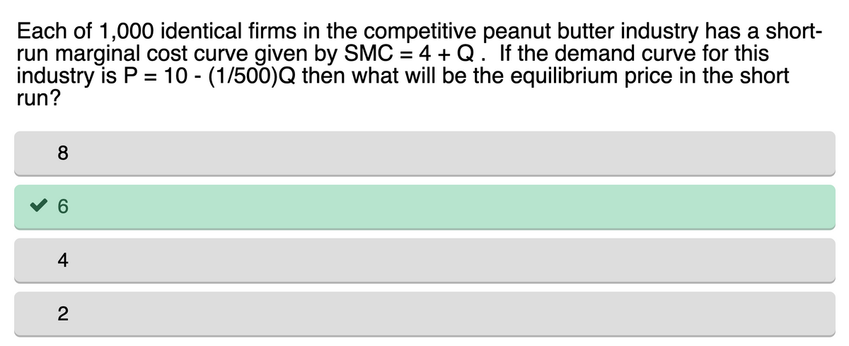 Each of 1,000 identical firms in the competitive peanut butter industry has a short-
run marginal cost curve given by SMC = 4 + Q. If the demand curve for this
industry is P = 10 - (1/500)Q then what will be the equilibrium price in the short
run?
8
6
4
2
