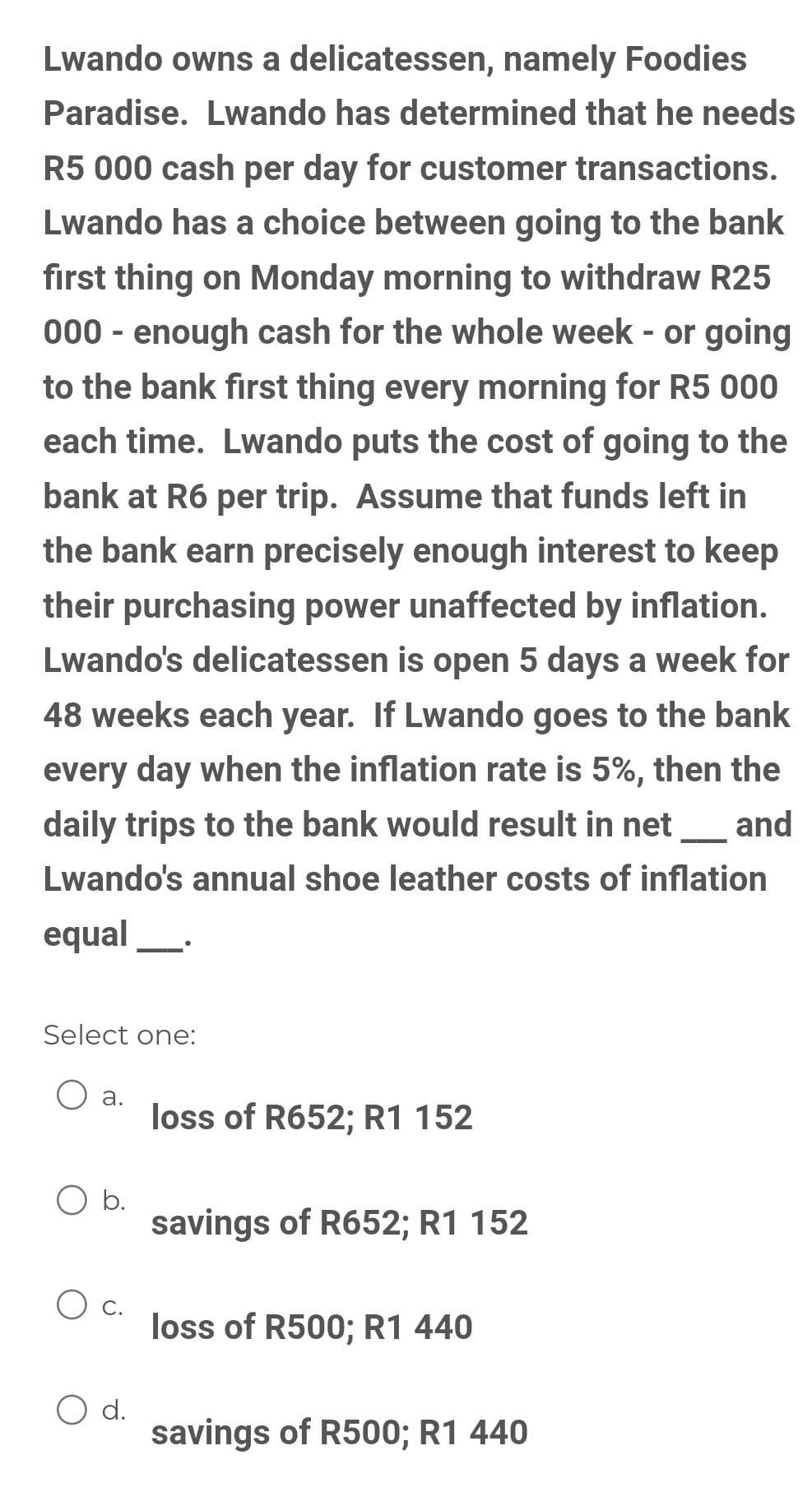 Lwando owns a delicatessen, namely Foodies
Paradise. Lwando has determined that he needs
R5 000 cash per day for customer transactions.
Lwando has a choice between going to the bank
first thing on Monday morning to withdraw R25
000 - enough cash for the whole week - or going
to the bank first thing every morning for R5 000
each time. Lwando puts the cost of going to the
bank at R6 per trip. Assume that funds left in
the bank earn precisely enough interest to keep
their purchasing power unaffected by inflation.
Lwando's delicatessen is open 5 days a week for
48 weeks each year. If Lwando goes to the bank
every day when the inflation rate is 5%, then the
daily trips to the bank would result in net
and
Lwando's annual shoe leather costs of inflation
equal_.
Select one:
a.
loss of R652; R1 152
O b.
savings of R652; R1 152
loss of R500; R1 440
d.
savings of R500; R1 440
