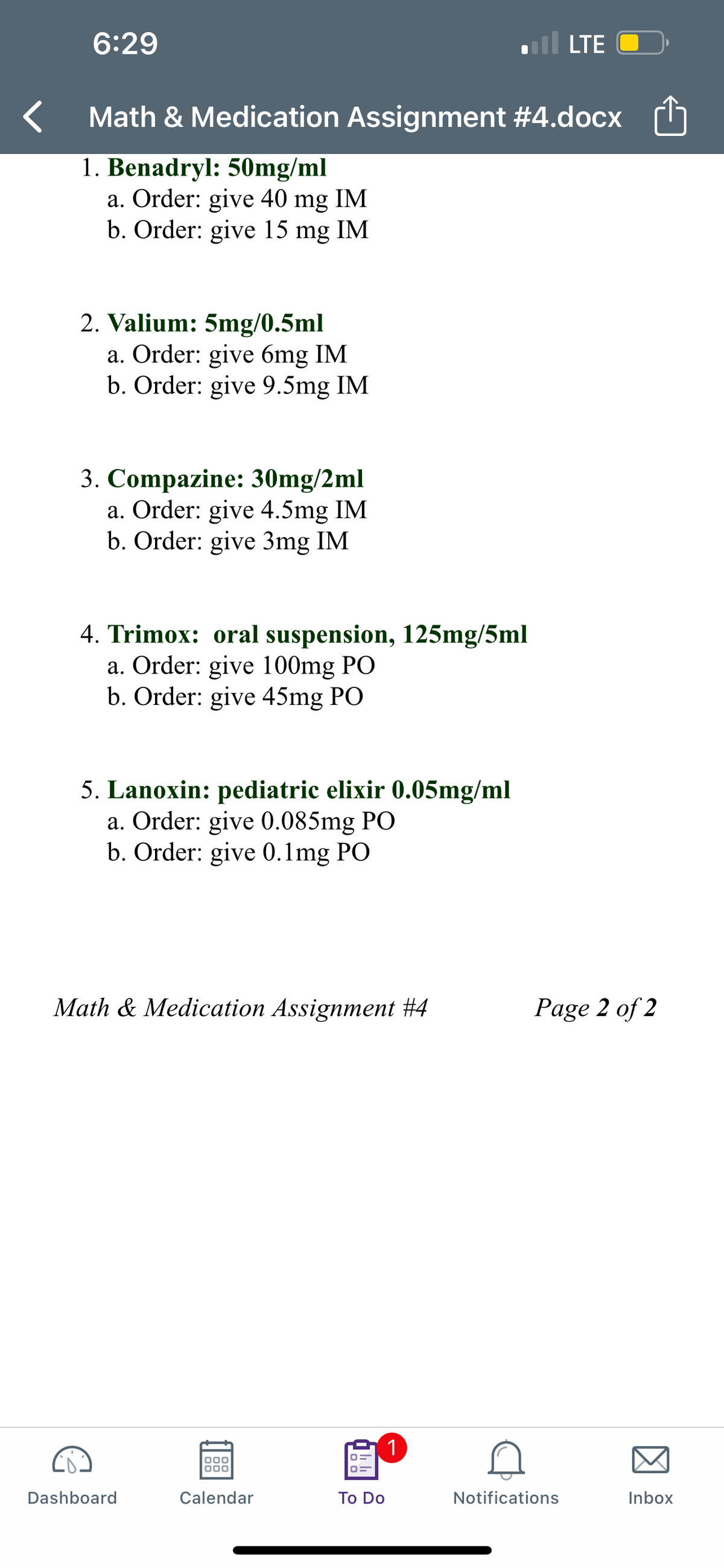 6:29
LTE
Math & Medication Assignment #4.docx (h
1. Benadryl: 50mg/ml
a. Order: give 40 mg IM
b. Order: give 15 mg IM
2. Valium: 5mg/0.5ml
a. Order: give 6mg IM
b. Order: give 9.5mg IM
3. Compazine: 30mg/2ml
a. Order: give 4.5mg IM
b. Order: give 3mg IM
4. Trimox: oral suspension, 125mg/5ml
a. Order: give 100mg PO
b. Order: give 45mg PO
5. Lanoxin: pediatric elixir 0.05mg/ml
a. Order: give 0.085mg PO
b. Order: give 0.1mg PO
Math & Medication Assignment #4
Page 2 of 2
(1
Dashboard
Calendar
To Do
Notifications
Inbox
