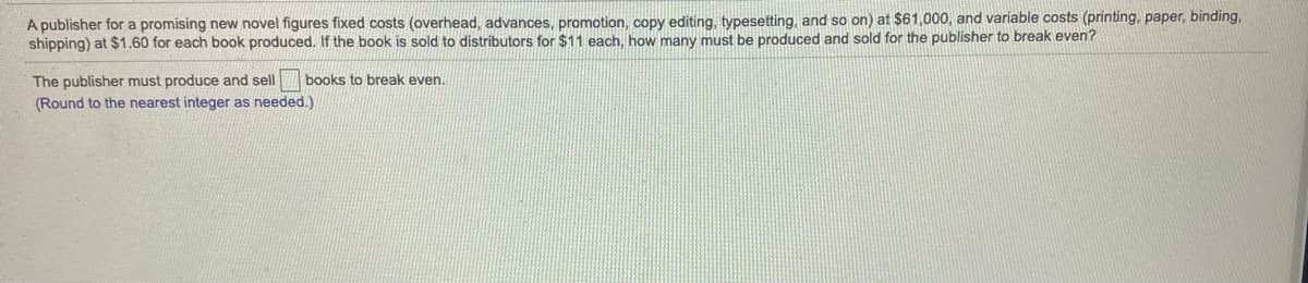 A publisher for a promising new novel figures fixed costs (overhead, advances, promotion, copy editing, typesetting, and so on) at $61,000, and variable costs (printing, paper, binding,
shipping) at $1.60 for each book produced. If the book is sold to distributors for $11 each, how many must be produced and sold for the publisher to break even?
The publisher must produce and sell
books to break even.
(Round to the nearest integer as needed.)
