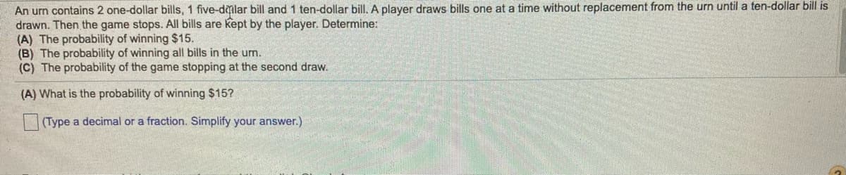 An urn contains 2 one-dollar bills, 1 five-dlar bill and 1 ten-dollar bill. A player draws bills one at a time without replacement from the urn until a ten-dollar bill is
drawn. Then the game stops. All bills are kept by the player. Determine:
(A) The probability of winning $15.
(B) The probability of winning all bills in the urn.
(C) The probability of the game stopping at the second draw.
(A) What is the probability of winning $15?
(Type a decimal or a fraction. Simplify your answer.)
