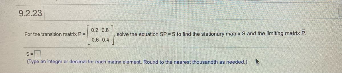 9.2.23
0.2 0.8
For the transition matrix P =
solve the equation SP = S to find the stationary matrix S and the limiting matrix P.
0.6 0.4
S =
(Type an integer or decimal for each matrix element. Round to the nearest thousandth as needed.)
