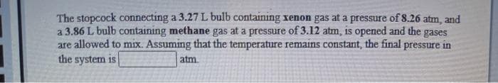 The stopcock connecting a 3.27 L bulb containing xenon gas at a pressure of 8.26 atm, and
a 3.86 L bulb containing methane gas at a pressure of 3.12 atm, is opened and the gases
are allowed to mix. Assuming that the temperature remains constant, the final pressure in
the system is
atm
