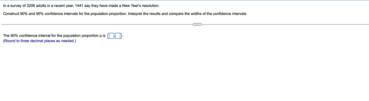 In a survey of 2206 adults in a recent year, 1441 say they have made a New Year's resolution.
Construct 90% and 95% confidence intervals for the population proportion. Interpret the results and compare the widths of the confidence intervals.
The 90% confidence interval for the population proportion p is (D).
(Round to three decimal places as needed.)