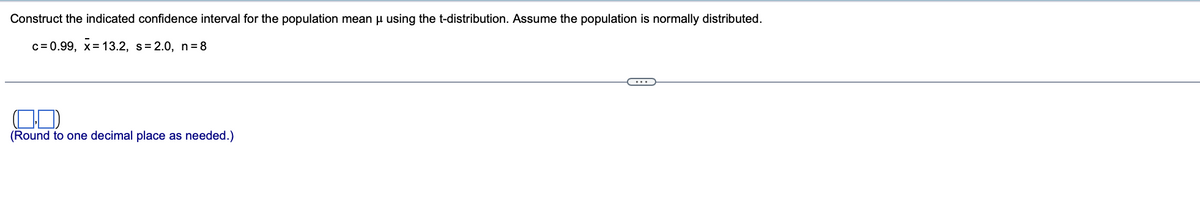 Construct the indicated confidence interval for the population mean µ using the t-distribution. Assume the population is normally distributed.
c=0.99, x= 13.2, s=2.0, n=8
(Round to one decimal place as needed.)