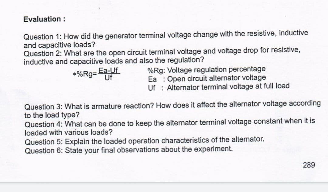 Evaluation :
Question 1: How did the generator terminal voltage change with the resistive, inductive
and capacitive loads?
Question 2: What are the open circuit terminal voltage and voltage drop for resistive,
inductive and capacitive loads and also the regulation?
*%Rg= Ea-Uf
Uf
%Rg: Voltage regulation percentage
Ea : Open circuit alternator voltage
Uf : Alternator terminal voltage at full load
Question 3: What is armature reaction? How does it affect the alternator voltage according
to the load type?
Question 4: What can be done to keep the alternator terminal voltage constant when it is
loaded with various loads?
Question 5: Explain the loaded operation
Question 6: State your final observations about the experiment.
acteristics of the alternator.
289
