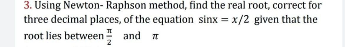 3. Using Newton- Raphson method, find the real root, correct for
three decimal places, of the equation sinx
x/2 given that the
root lies between and n
2
