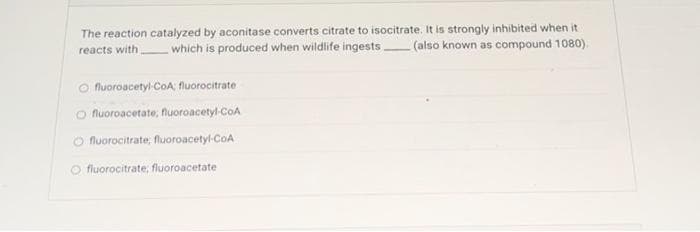The reaction catalyzed by aconitase converts citrate to isocitrate. It is strongly inhibited when it
reacts with which is produced when wildlife ingests (also known as compound 1080),
fluoroacetyl-CoA; fluorocitrate
O fluoroacetate, fluoroacetyl-CoA
Ofluorocitrate, fluoroacetyl-CoA
Ofluorocitrate, fluoroacetate