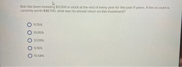 4
Bob has been investing $3,500 in stock at the end of every year for the past 9 years. If the account is
currently worth $48,700, what was his annual return on this investment?
11.75%
10.05%
12.09%
9.76%
10.58%